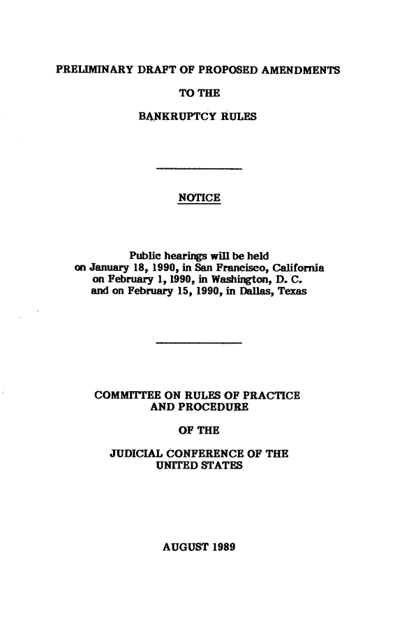 handle is hein.congcourts/bnkrls0001 and id is 1 raw text is: PRELIMINARY DRAFT OF PROPOSED AMENDMENTS
TO THE
BANKRUPTCY RULES
NOTICE
Public hearings will be held
on January 18, 1990, in San Francisco, California
on February 1, 1990, in Washington, D. C.
and on February 15, 1990, in Dallas, Texas

COMMITTEE ON RULES OF PRACTICE
AND PROCEDURE
OF THE
JUDICIAL CONFERENCE OF THE
UNITED STATES

AUGUST 1989


