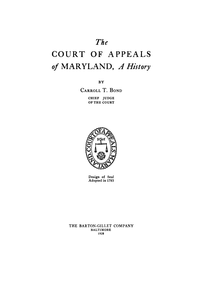 handle is hein.congcourts/capmarh0001 and id is 1 raw text is: ï»¿The

COURT OF

APPEALS

of MARYLAND, A History
BY
CARROLL T. BOND

CHIEF JUDGE
OF THE COURT

Design of Seal
Adopted in 1783
THE BARTON-GILLET COMPANY
BALTIMORE
1928


