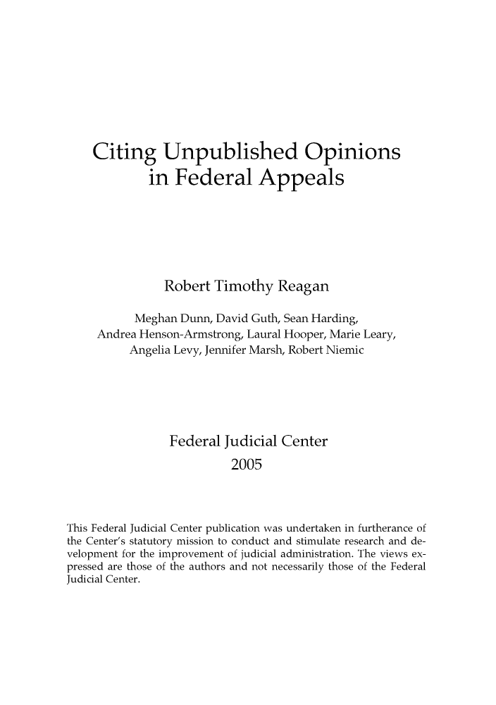 handle is hein.congcourts/citinfed0001 and id is 1 raw text is: Citing Unpublished Opinions
in Federal Appeals
Robert Timothy Reagan
Meghan Dunn, David Guth, Sean Harding,
Andrea Henson-Armstrong, Laural Hooper, Marie Leary,
Angelia Levy, Jennifer Marsh, Robert Niemic
Federal Judicial Center
2005
This Federal Judicial Center publication was undertaken in furtherance of
the Center's statutory mission to conduct and stimulate research and de-
velopment for the improvement of judicial administration. The views ex-
pressed are those of the authors and not necessarily those of the Federal
Judicial Center.



