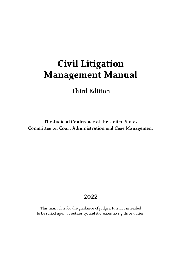handle is hein.congcourts/cllgnmg0001 and id is 1 raw text is: 









           Civil Litigation

      Management Manual

                 Third Edition




      The Judicial Conference of the United States
Committee on Court Administration and Case Management











                     2022

     This manual is for the guidance of judges. It is not intended
   to be relied upon as authority, and it creates no rights or duties.


