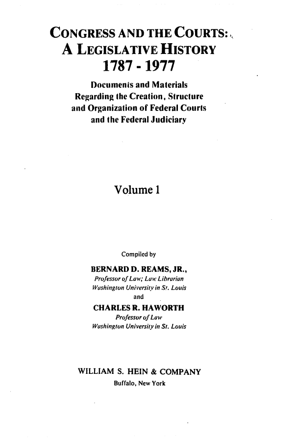 handle is hein.congcourts/congcrts0001 and id is 1 raw text is: CONGRESS AND THE COURTS:
A LEGISLATIVE HISTORY
1787 - 1977
Documents and Materials
Regarding the Creation, Structure
and Organization of Federal Courts
and the Federal Judiciary
Volume 1
Compiled by
BERNARD D. REAMS, JR.,
Professor of Law; Law Librarian
Washington University in S!. Louis
and
CHARLES R. HAWORTH
Professor of Law
Washington University in St. Louis
WILLIAM S. HEIN & COMPANY
Buffalo, New York


