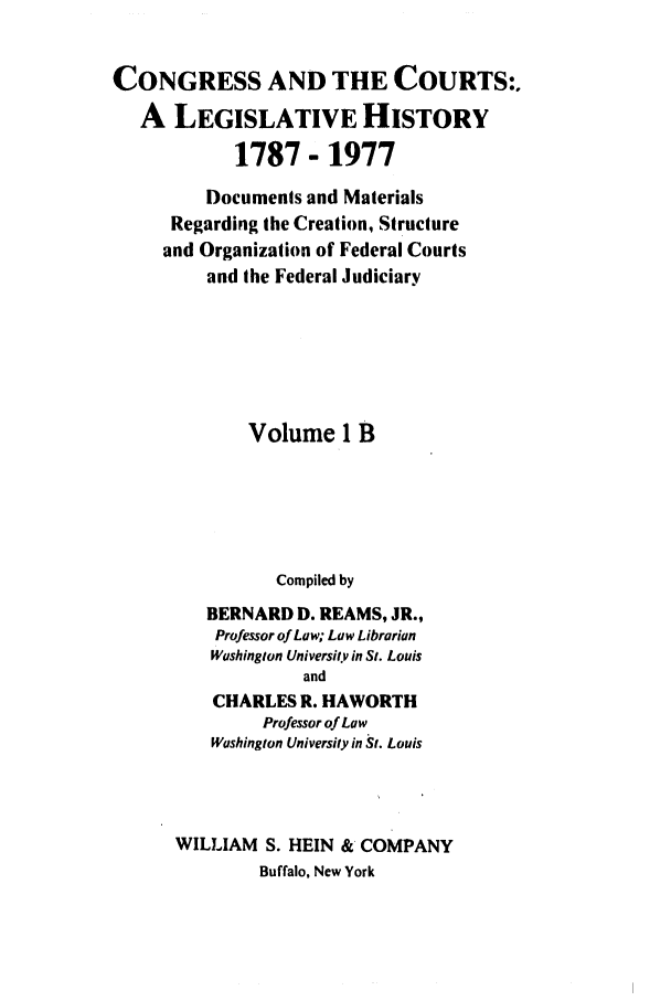 handle is hein.congcourts/congcrts0003 and id is 1 raw text is: CONGRESS AND THE COURTS:.
A LEGISLATIVE HISTORY
1787- 1977
Documents and Materials
Regarding the Creation, Structure
and Organization of Federal Courts
and the Federal Judiciary
Volume 1 B
Compiled by
BERNARD D. REAMS, JR.,
Professor of Law; Law Librarian
Washington University in St. Louis
and
CHARLES R. HAWORTH
Professor of Law
Washington University in St. Louis
WILLIAM S. HEIN & COMPANY
Buffalo, New York


