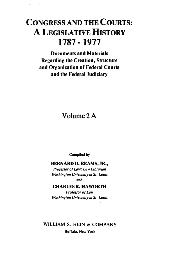 handle is hein.congcourts/congcrts0005 and id is 1 raw text is: CONGRESS AND THE COURTS:
A LEGISLATIVE HISTORY
1787- 1977
Documents and Materials
Regarding the Creation, Structure
and Organization of Federal Courts
and the Federal Judiciary
Volume 2 A
Compiled by
BERNARD D. REAMS, JR.,
Professor of Law; Law Librarian
Washington University in St. Louis
and
CHARLES R. HAWORTH
Professor of Law
Washington University in St. Louis
WILLIAM S. HEIN & COMPANY
Buffalo, New York


