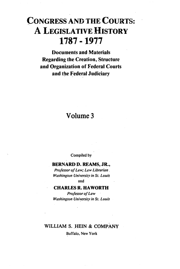 handle is hein.congcourts/congcrts0006 and id is 1 raw text is: CONGRESS-AND THE COURTS:
A LEGISLATIVE HISTORY
1787- 1977
Documents and Materials
Regarding the Creation, Structure
and Organization of Federal Courts
and the Federal Judiciary
Volume 3
Compiled by
BERNARD D. REAMS, JR.,
Professor of Law; Law Librarian
Washington University in St. Louis
and
CHARLES R. HAWORTH
Professor of Law
Washington University in St. Louis
WILLIAM S. HEIN & COMPANY
Buffalo, New York


