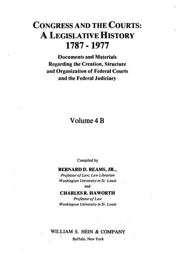 handle is hein.congcourts/congcrts0010 and id is 1 raw text is: CONGRESS AND THE COURTS:
A LEGISLATIVE HISTORY
1787 - 1977
Documents and Materials
Regarding the Creation, Structure
and Organization of Federal Courts
and the Federal Judiciary
Volume 4 B
Compiled by
BERNARD D. REAMS, JR.,
Professor of Law; Law Librarian
Washington Universitv in St. Louis
and
CHARLES R. HAWORTH
Professor of Law
Washington University in St. Louis

WILLIAM S. HEIN & COMPANY
Buffalo, New York


