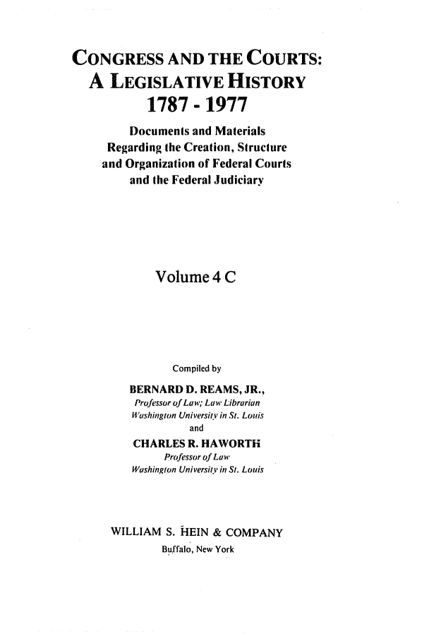 handle is hein.congcourts/congcrts0011 and id is 1 raw text is: CONGRESS AND THE COURTS:
A LEGISLATIVE HISTORY
1787 - 1977
Documents and Materials
Regarding the Creation, Structure
and Organization of Federal Courts
and the Federal Judiciary
Volume 4 C
Compiled by
BERNARD D. REAMS, JR.,
Professor of Law; Law Librarian
Washington University in St. Louis
and
CHARLES R. HAWORTH
Professor of Law
Washington University in St. Louis
WILLIAM S. HEIN & COMPANY
Buffalo, New York


