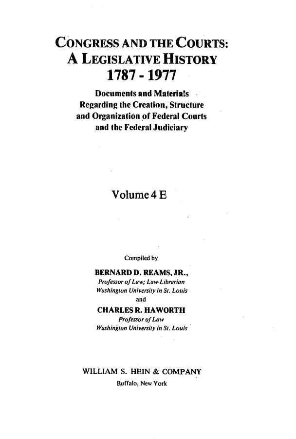handle is hein.congcourts/congcrts0013 and id is 1 raw text is: CONGRESS AND THE COURTS:
A LEGISLATIVE HISTORY
1787 - 1977
Documents and Materia~s
Regarding the Creation, Structure
and Organization of Federal Courts
and the Federal Judiciary
Volume 4 E
Compiled by
BERNARD D. REAMS, JR.,
Professor of Law; Law Librarian
Washington University in St. Louis
and
CHARLES R. HAWORTH
Professor of Law
Washington University in St. Louis
WILLIAM S. HEIN & COMPANY
Buffalo, New York



