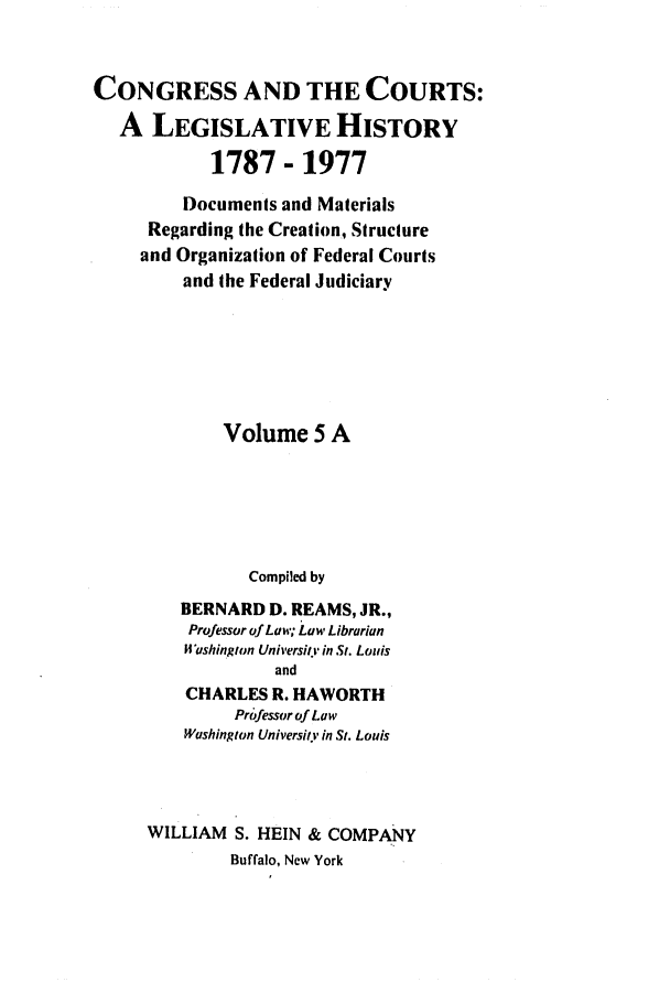 handle is hein.congcourts/congcrts0024 and id is 1 raw text is: CONGRESS AND THE COURTS:
A LEGISLATIVE HISTORY
1787 - 1977
Documents and Materials
Regarding the Creation, Structure
and Organization of Federal Courts
and the Federal Judiciary
Volume 5 A
Compiled by
BERNARD D. REAMS, JR.,
Professor of Law; Law Librarian
Washington University in St. Louis
and
CHARLES R. HAWORTH
Professor of Law
Washington University in St. Louis
WILLIAM S. HEIN & COMPANY
Buffalo, New York



