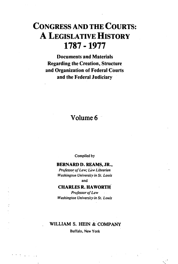handle is hein.congcourts/congcrts0025 and id is 1 raw text is: CONGRESS AND THE COURTS:
A LEGISLATIVE HISTORY
1787 - 1977
Documents and Materials
Regarding the Creation, Structure
and Organization of Federal Courts
and the Federal Judiciary
Volume 6
Compiled by
BERNARD D. REAMS, JR.,
Professor of Law; Law Librarian
Washington University in St. Louis
and
CHARLES R. HAWORTH
Professor of Law
Washington University-in St. Louis

WILLIAM S. HEIN & COMPANY
Buffalo, New York


