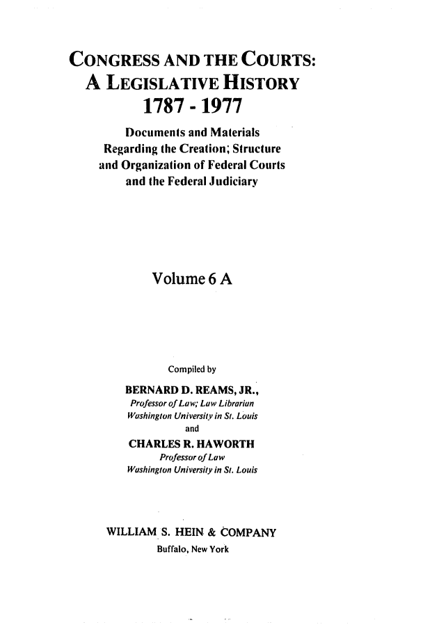 handle is hein.congcourts/congcrts0026 and id is 1 raw text is: CONGRESS AND THE COURTS:
A LEGISLATIVE HISTORY
1787 - 1977
Documents and Materials
Regarding the Creation; Structure
and Organization of Federal Courts
and the Federal Judiciary
Volume 6 A
Compiled by
BERNARD D. REAMS, JR.,
Professor of Law; Law Librarian
Washington University in St. Louis
and
CHARLES R. HAWORTH
Professor of Law
Washington University in St. Louis

WILLIAM S. HEIN & COMPANY
Buffalo, New York


