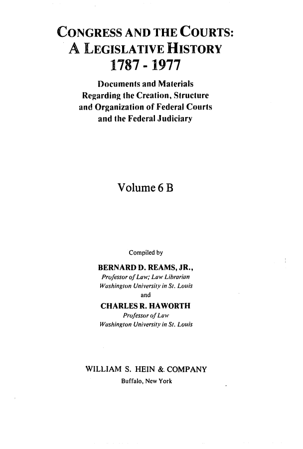 handle is hein.congcourts/congcrts0027 and id is 1 raw text is: CONGRESS AND THE COURTS:
A LEGISLATIVE HISTORY
1787 - 1977
Documents and Materials
Regarding the Creation, Structure
and Organization of Federal Courts
and the Federal Judiciary
Volume 6 B
Compiled by
BERNARD D. REAMS, JR.,
Professor of Law; Law Librarian
Washington University in St. Louis
and
CHARLES R. HAWORTH
Professor of Law
Washington University in St. Louis

WILLIAM S. HEIN &. COMPANY
Buffalo, New York


