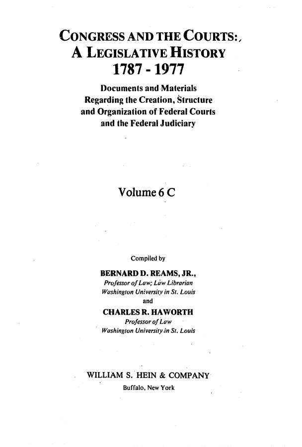 handle is hein.congcourts/congcrts0028 and id is 1 raw text is: CONGRESS AND THE COURTS:,
A LEGISLATIVE HISTORY
1787 - 1977
Documents and Materials
Regarding the Creation, Structure
and Organization of Federal Courts
and the Federal Judiciary
Volume 6 C
Compiled by
BERNARD D. REAMS, JR.,
Professor of Law, Law Librarian
Washington University in St. Louis
and
CHARLES R. HAWORTH
Professor of Law
Washington University-in St. Louis
. WILLIAM S. HEIN & COMPANY
Buffalo, New York


