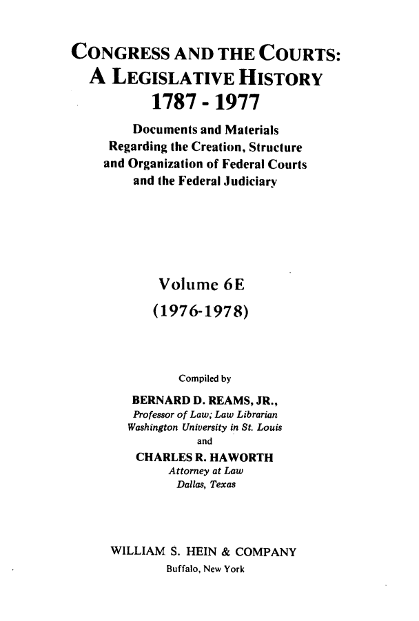 handle is hein.congcourts/congcrts0030 and id is 1 raw text is: CONGRESS AND THE COURTS:
A LEGISLATIVE HISTORY
1787 - 1977
Documents and Materials
Regarding the Creation, Structure
and Organization of Federal Courts
and the Federal Judiciary
Volume 6E
(1976-1978)
Compiled by
BERNARD D. REAMS, JR.,
Professor of Law; Law Librarian
Washington University in St. Louis
and
CHARLES R. HAWORTH
Attorney at Law
Dallas, Texas
WILLIAM S. HEIN & COMPANY
Buffalo, New York


