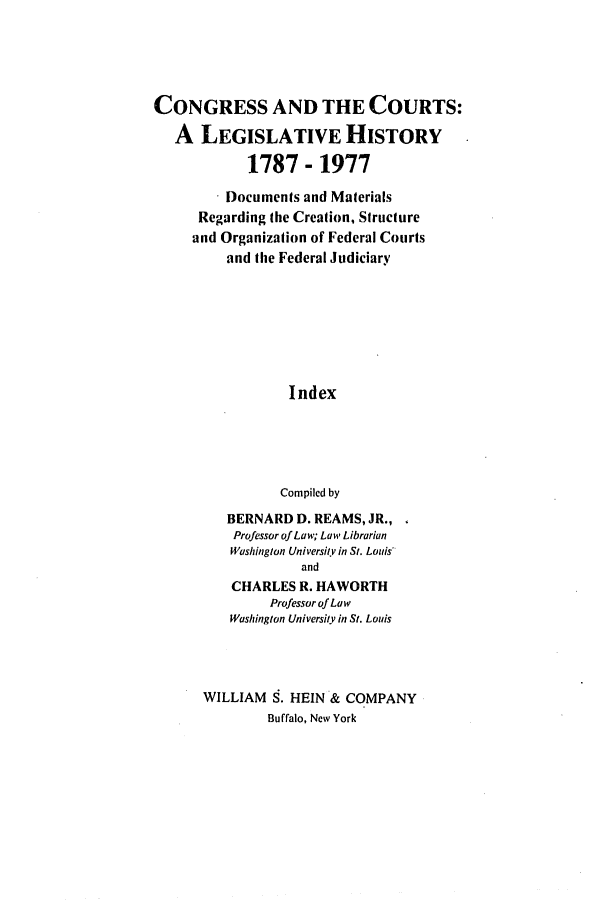 handle is hein.congcourts/congcrts0031 and id is 1 raw text is: CONGRESS AND THE COURTS:
A LEGISLATIVE HISTORY
1787 - 1977

. Documents and Materials
Regarding the Creation, Structure
and Organization of Federal Courts
and the Federal Judiciary
Index
Compiled by
BERNARD D. REAMS, JR.,
Professor of Law; Law Librarian
Washington UniversitY in St. Louis
and
CHARLES R. HAWORTH
Professor of Law
Washington University in St. Louis
WILLIAM S. HEIN & COMPANY
Buffalo, New York



