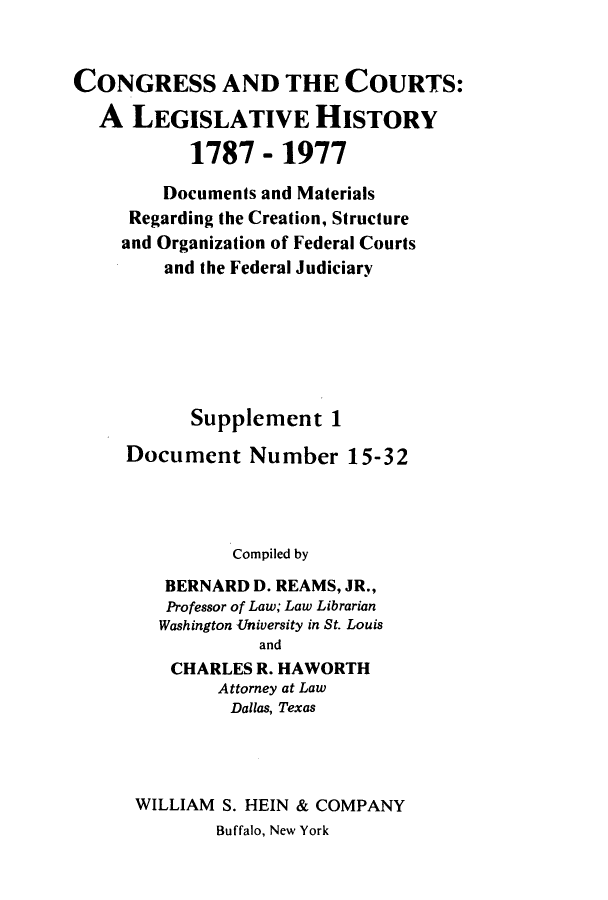 handle is hein.congcourts/congcrts0033 and id is 1 raw text is: CONGRESS AND THE COURTS:
A LEGISLATIVE HISTORY
1787 - 1977
Documents and Materials
Regarding the Creation, Structure
and Organization of Federal Courts
and the Federal Judiciary
Supplement 1
Document Number 15-32
Compiled by
BERNARD D. REAMS, JR.,
Professor of Law; Law Librarian
Washington University in St. Louis
and
CHARLES R. HAWORTH
Attorney at Law
Dallas, Texas
WILLIAM S. HEIN & COMPANY
Buffalo, New York


