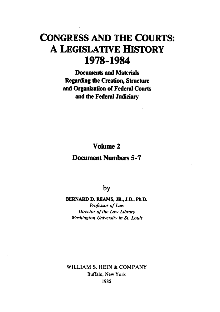handle is hein.congcourts/congcrts0035 and id is 1 raw text is: CONGRESS AND THE COURTS:
A LEGISLATIVE HISTORY
1978-1984
Documents and Materials
Regarding the Creation, Structure
and Organization of Federal Courts
and the Federal Judiciary
Volume 2
Document Numbers 5-7
by
BERNARD D. REAMS, JR., J.D., Ph.D.
Professor of Law
Director of the Law Library
Washington University in St. Louis

WILLIAM S. HEIN & COMPANY
Buffalo, New York
1985



