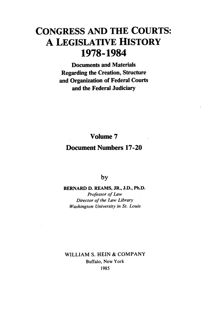 handle is hein.congcourts/congcrts0040 and id is 1 raw text is: CONGRESS AND THE COURTS:
A LEGISLATIVE HISTORY
1978-1984
Documents and Materials
Regarding the Creation, Structure
and Organization of Federal Courts
and the Federal Judiciary
Volume 7
Document Numbers 17-20
by
BERNARD D. REAMS, JR., J.D., Ph.D.
Professor of Law
Director of the Law Library
Washington University in St. Louis

WILLIAM S. HEIN & COMPANY
Buffalo, New York
1985


