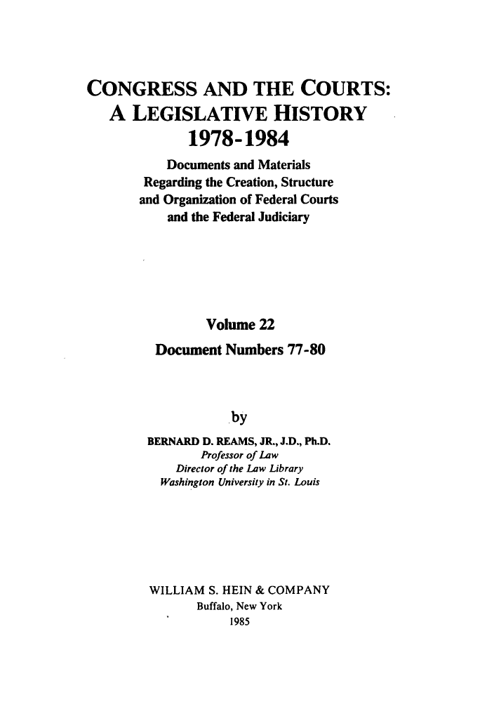 handle is hein.congcourts/congcrts0055 and id is 1 raw text is: CONGRESS AND THE COURTS:
A LEGISLATIVE HISTORY
1978-1984
Documents and Materials
Regarding the Creation, Structure
and Organization of Federal Courts
and the Federal Judiciary
Volume 22
Document Numbers 77-80
by
BERNARD D. REAMS, JR., J.D., Ph.D.
Professor of Law
Director of the Law Library
Washington University in St. Louis

WILLIAM S. HEIN & COMPANY
Buffalo, New York
1985


