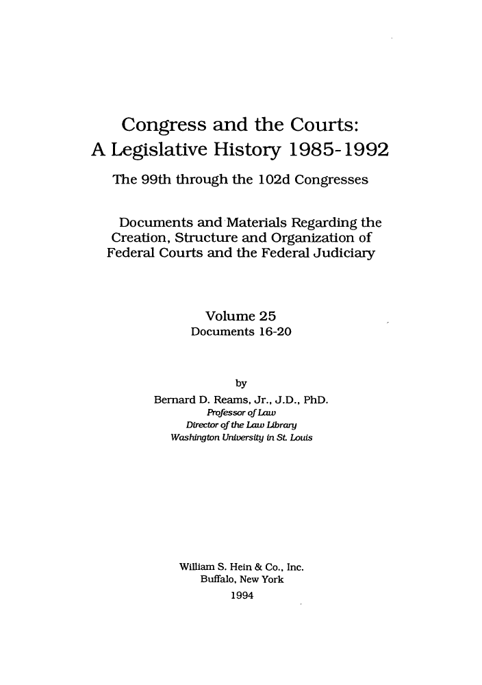 handle is hein.congcourts/congcrts0058 and id is 1 raw text is: Congress and the Courts:
A Legislative History 1985-1992
The 99th through the 102d Congresses
Documents and Materials Regarding the
Creation, Structure and Organization of
Federal Courts and the Federal Judiciary
Volume 25
Documents 16-20
by
Bernard D. Reams, Jr., J.D., PhD.
Professor of Law
Director of the Law Librand
Washington University in St Louis

William S. Hein & Co., Inc.
Buffalo, New York
1994


