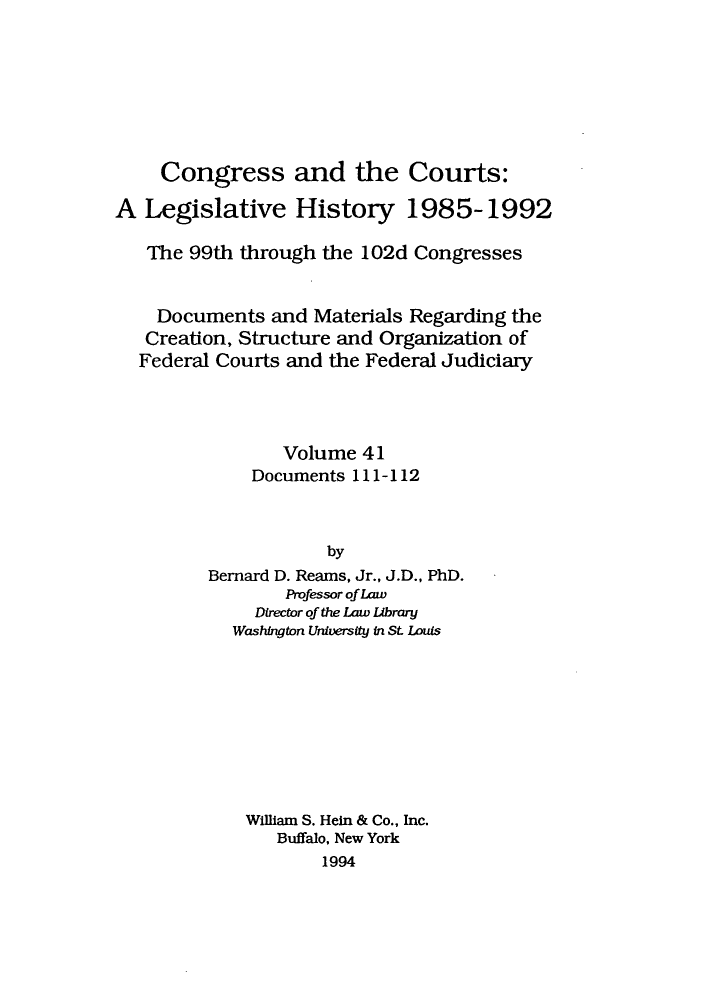 handle is hein.congcourts/congcrts0074 and id is 1 raw text is: Congress and the Courts:
A Legislative History 1985-1992
The 99th through the 102d Congresses
Documents and Materials Regarding the
Creation, Structure and Organization of
Federal Courts and the Federal Judiciary
Volume 41
Documents 111-112
by
Bernard D. Reams, Jr., J.D., PhD.
Professor of Law
Director of the Law Library
Washington University in St Louis

William S. Hein & Co., Inc.
Buffalo, New York
1994


