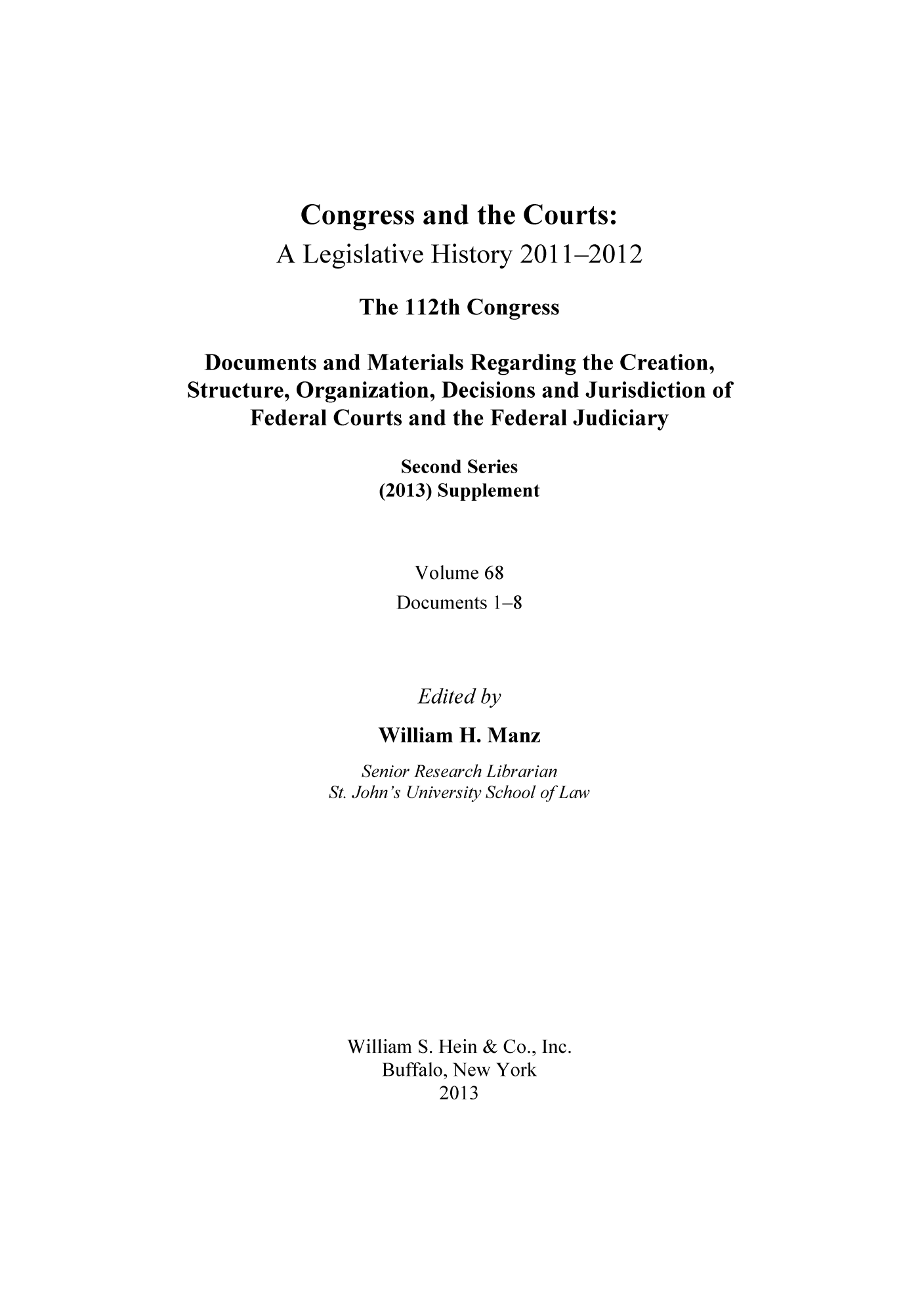 handle is hein.congcourts/congcrts0101 and id is 1 raw text is: Congress and the Courts:
A Legislative History 2011-2012
The 112th Congress
Documents and Materials Regarding the Creation,
Structure, Organization, Decisions and Jurisdiction of
Federal Courts and the Federal Judiciary
Second Series
(2013) Supplement
Volume 68
Documents 1-8
Edited by
William H. Manz

Senior Research Librarian
St. John's University School of Law
William S. Hein & Co., Inc.
Buffalo, New York
2013


