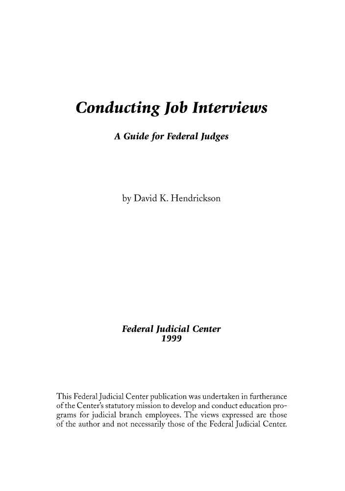 handle is hein.congcourts/conjogui0001 and id is 1 raw text is: Conducting Job Interviews
A Guide for Federal Judges
by David K. Hendrickson
Federal Judicial Center
1999
This Federal Judicial Center publication was undertaken in furtherance
of the Center's statutory mission to develop and conduct education pro-
grams for judicial branch employees. The views expressed are those
of the author and not necessarily those of the Federal Judicial Center.


