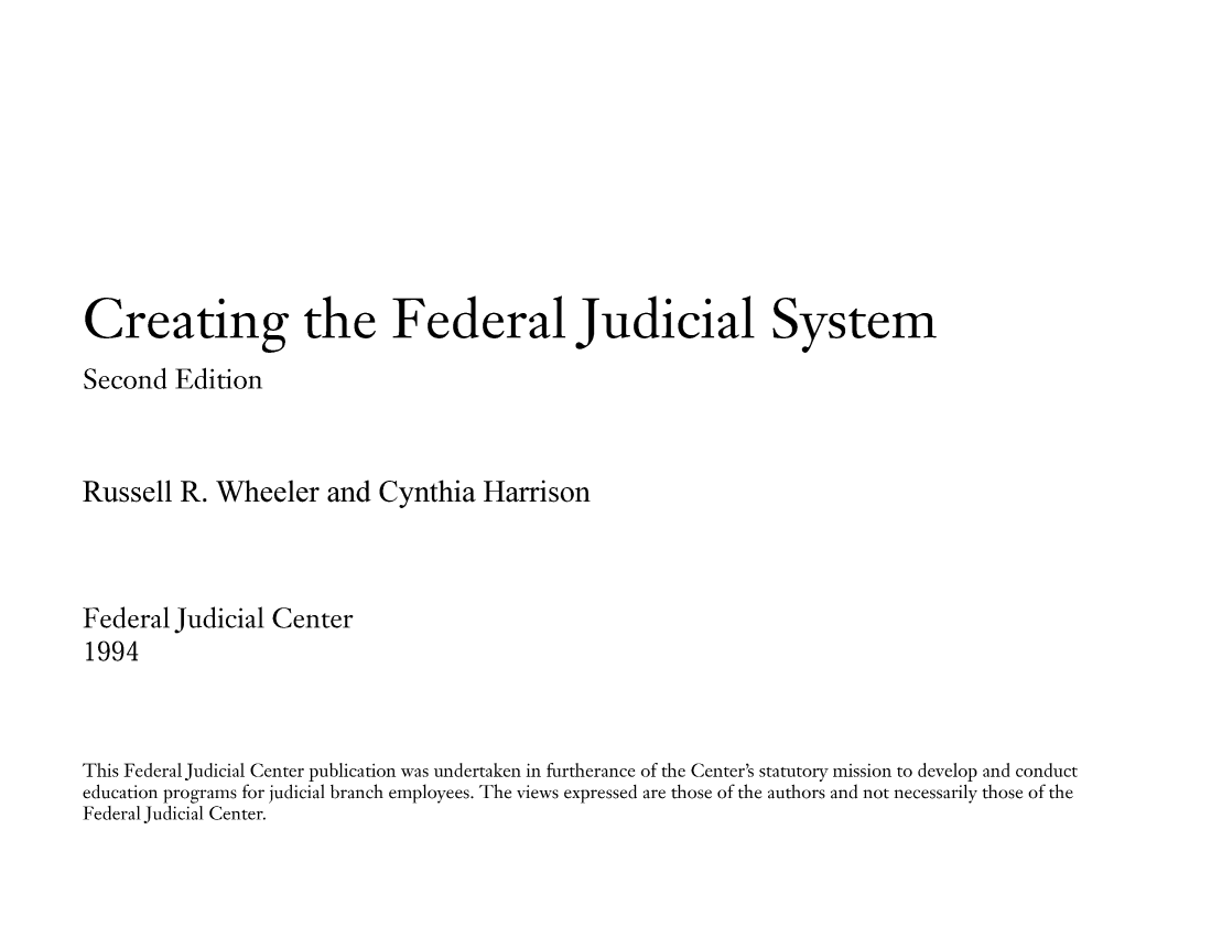 handle is hein.congcourts/crefeds0001 and id is 1 raw text is: Creating the Federal Judicial System
Second Edition
Russell R. Wheeler and Cynthia Harrison
Federal Judicial Center
1994
This Federal Judicial Center publication was undertaken in furtherance of the Center's statutory mission to develop and conduct
education programs for judicial branch employees. The views expressed are those of the authors and not necessarily those of the
Federal Judicial Center.


