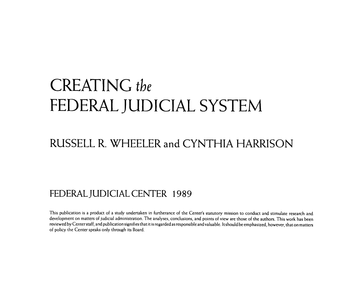 handle is hein.congcourts/crtfedjud0001 and id is 1 raw text is: 







CREATING the

FEDERAL JUDICIAL SYSTEM


RUSSELL R. WHEELER and CYNTHIA HARRISON




FEDERALJUDICIAL CENTER 1989
This publication is a product of a study undertaken in furtherance of the Center's statutory mission to conduct and stimulate research and
development on matters of judicial administration. The analyses, conclusions, and points of view are those of the authors. This work has been
reviewed by Center staff, and publication signifies that it is regarded as responsible andvaluable. It should be emphasized, however, that on matters
of policy the Center speaks only through its Board.


