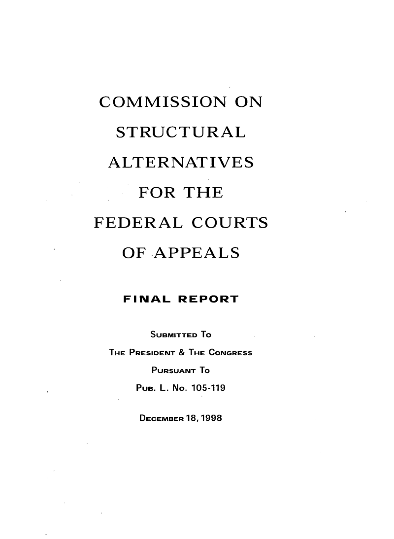 handle is hein.congcourts/csafcafr0001 and id is 1 raw text is: 






COMMISSION ON

  STRUCTURAL

  ALTERNATIVES

     FOR  THE

FEDERAL COURTS

   OF  APPEALS


   FINAL REPORT

      SUBMITTED To
  THE PRESIDENT & THE CONGRESS
      PURSUANT To
      PUB. L. No. 105-119


DECEMBER 18, 1998


