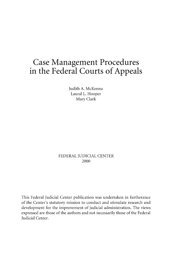 handle is hein.congcourts/csgepcd0001 and id is 1 raw text is: Case Management Procedures
in the Federal Courts of Appeals
Judith A. McKenna
Laural L. Hooper
Mary Clark
FEDERAL JUDICIAL CENTER
2000
This Federal Judicial Center publication was undertaken in furtherance
of the Center's statutory mission to conduct and stimulate research and
development for the improvement of judicial administration. The views
expressed are those of the authors and not necessarily those of the Federal
Judicial Center.


