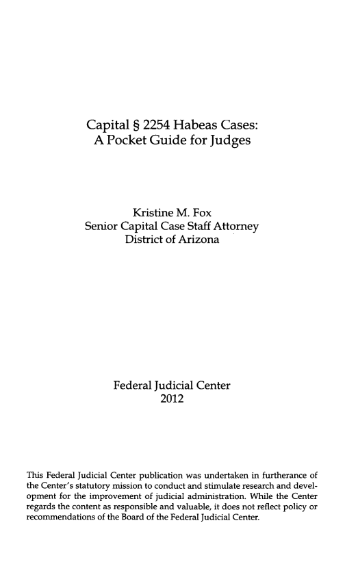 handle is hein.congcourts/cshc0001 and id is 1 raw text is: 








             Capital § 2254 Habeas Cases:
             A Pocket Guide for Judges





                       Kristine M. Fox
            Senior Capital Case Staff Attorney
                     District of Arizona











                  Federal Judicial Center
                            2012





This Federal Judicial Center publication was undertaken in furtherance of
the Center's statutory mission to conduct and stimulate research and devel-
opment for the improvement of judicial administration. While the Center
regards the content as responsible and valuable, it does not reflect policy or
recommendations of the Board of the Federal Judicial Center.


