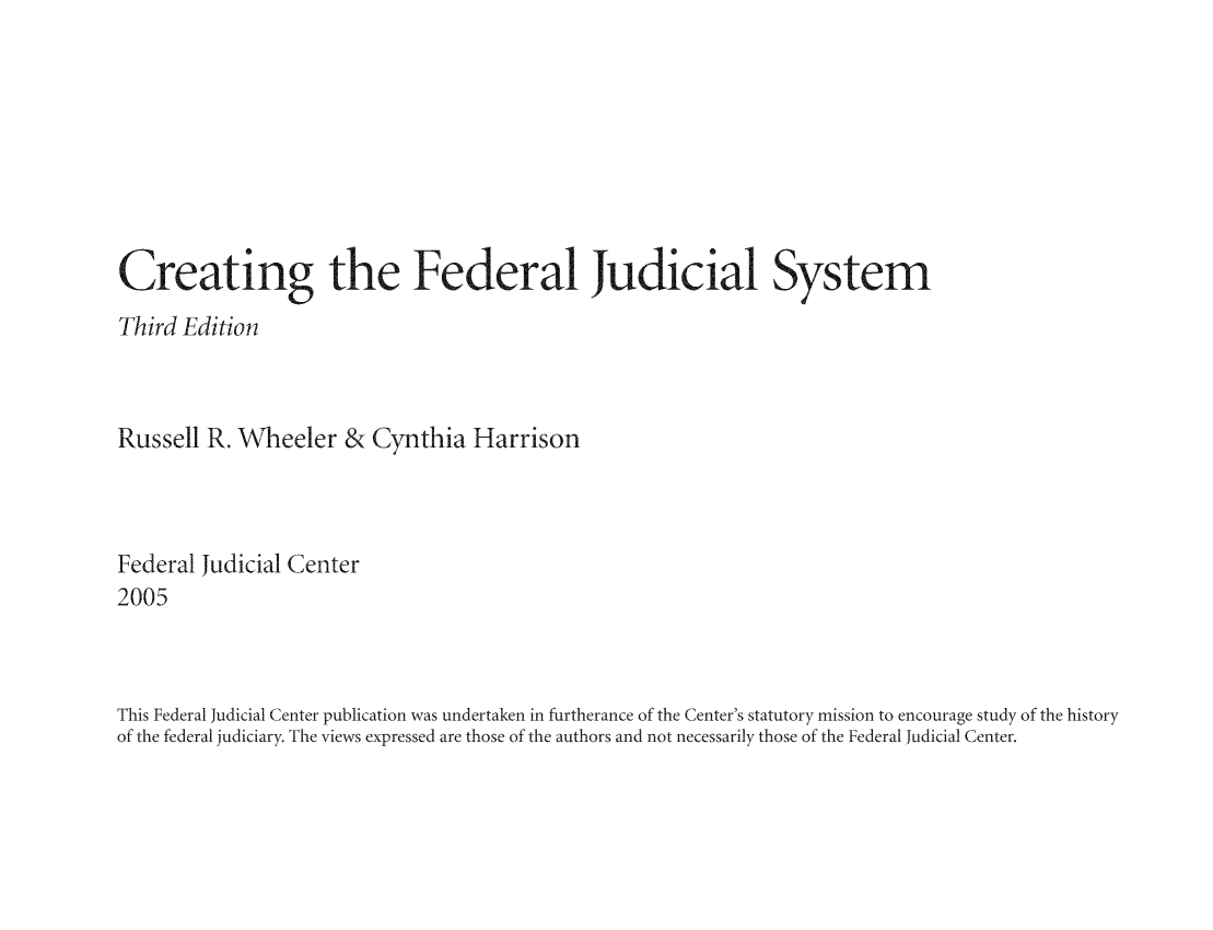 handle is hein.congcourts/cthefes0001 and id is 1 raw text is: Creating the Federal Judicial System
Third Edition
Russell R. Wheeler & Cynthia Harrison
Federal Judicial Center
2005
This Federal Judicial Center publication was undertaken in furtherance of the Center's statutory mission to encourage study of the history
of the federal judiciary. The views expressed are those of the authors and not necessarily those of the Federal Judicial Center.


