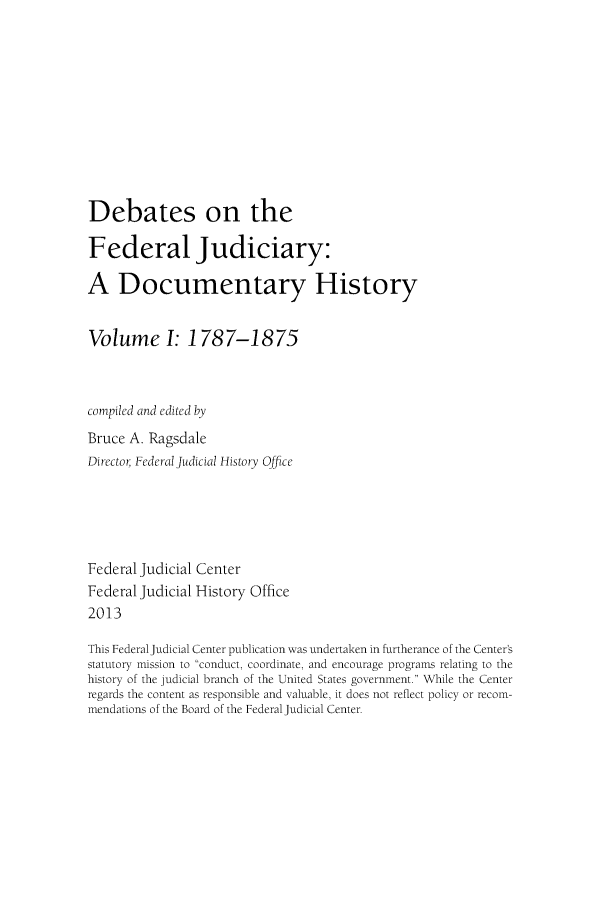 handle is hein.congcourts/debfju0001 and id is 1 raw text is: 









Debates on the

Federal Judiciary:

A Documentary History

Volume I: 1787-1875


compiled and edited by
Bruce A. Ragsdale
Director Federal Judicial History Office




Federal Judicial Center
Federal Judicial History Office
2013

This Federal Judicial Center publication was undertaken in furtherance of the Center's
statutory mission to conduct, coordinate, and encourage programs relating to the
history of the judicial branch of the United States government. While the Center
regards the content as responsible and valuable, it does not reflect policy or recom-
mendations of the Board of the Federal Judicial Center.


