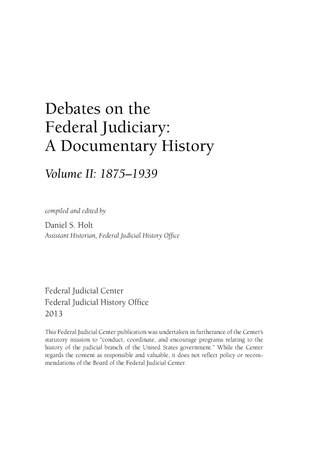 handle is hein.congcourts/debfju0002 and id is 1 raw text is: 









Debates on the

Federal Judiciary:

A Documentary History


Volume II: 1875-1939


compiled and edited by
Daniel S. Holt
Assistant Historian, Federal Judicial History Office




Federal Judicial Center
Federal Judicial History Office
2013

This Federal Judicial Center publication was undertaken in furtherance of the Center's
statutory mission to conduct, coordinate, and encourage programs relating to the
history of the judicial branch of the United States government. While the Center
regards the content as responsible and valuable, it does not reflect policy or recom-
mendations of the Board of the Federal Judicial Center.


