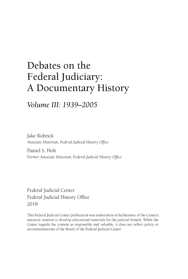 handle is hein.congcourts/debfju0003 and id is 1 raw text is: 











Debates on the

Federal Judiciary:

A Documentary History


Volume III: 1939-2005





Jake Kobrick
Associate Historian, Federal Judicial History Office
Daniel S. Holt
Former Associate Historian, Federal judicial History Office





Federal Judicial Center
Federal Judicial History Office
2018

This Federal Judicial Center publication was undertaken in furtherance of the Center's
statutory mission to develop educational materials for the judicial branch. While the
Center regards the content as responsible and valuable, it does not reflect policy or
recommendations of the Board of the Federal Judicial Center.


