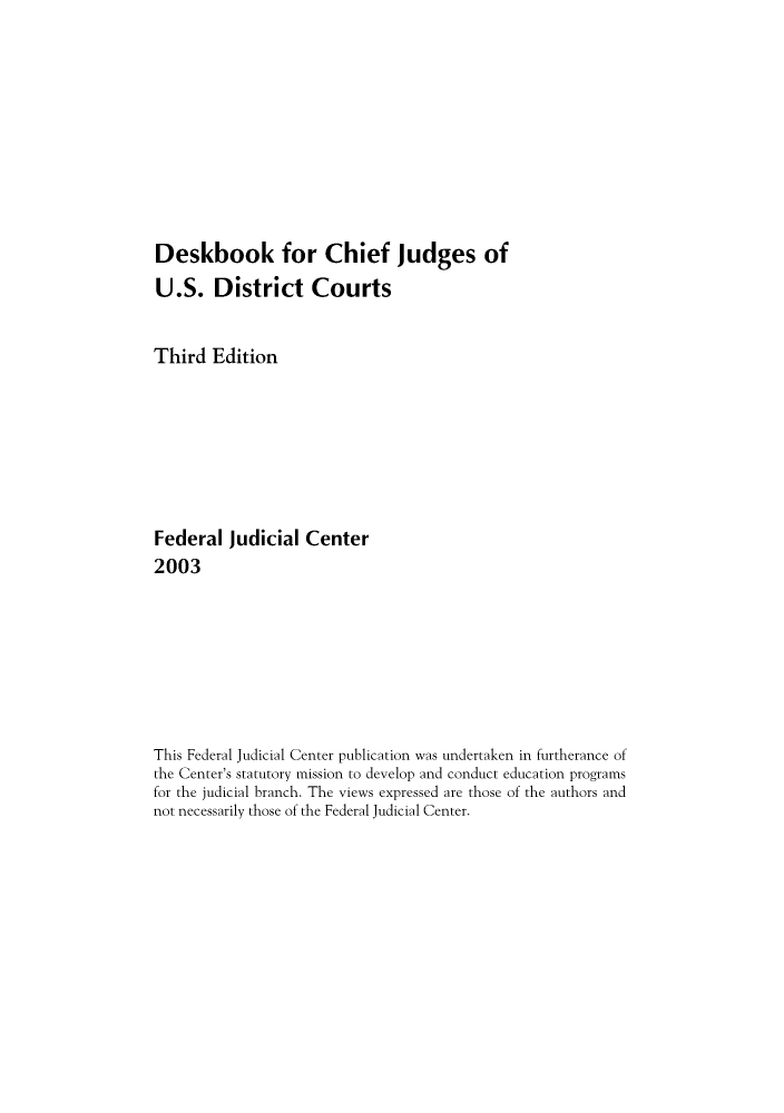 handle is hein.congcourts/dechief0001 and id is 1 raw text is: Deskbook for Chief Judges of
U.S. District Courts
Third Edition
Federal Judicial Center
2003
This Federal Judicial Center publication was undertaken in furtherance of
the Center's statutory mission to develop and conduct education programs
for the judicial branch. The views expressed are those of the authors and
not necessarily those of the Federal Judicial Center.



