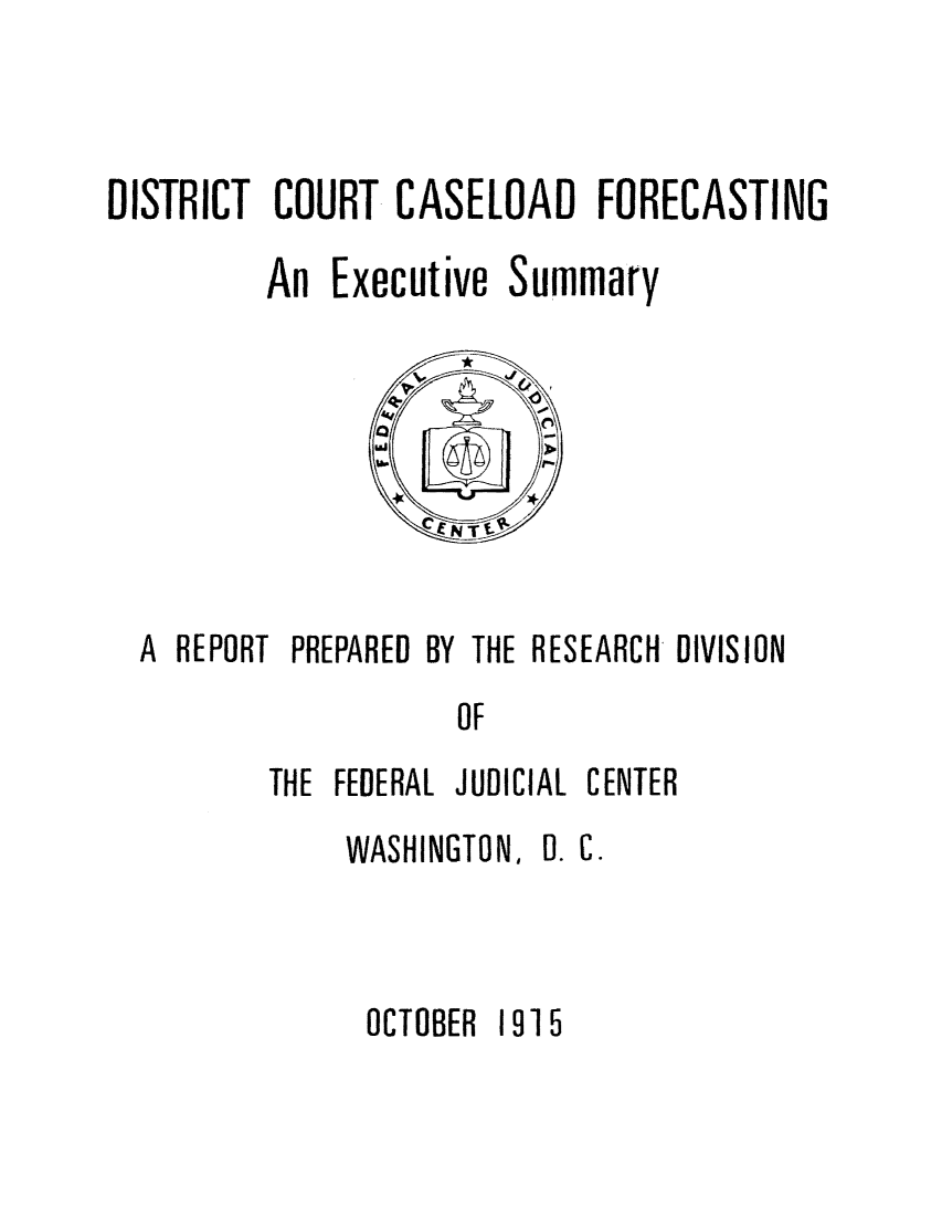 handle is hein.congcourts/dicofore0001 and id is 1 raw text is: DISTRICT COURT CASELOAD FORECASTING
An Executive Summary

A REPORT PREPARED BY THE RESEARCH DIVISION
OF
THE FEDERAL JUDICIAL CENTER

WASHINGTON, 0. C.
OCTOBER 1915



