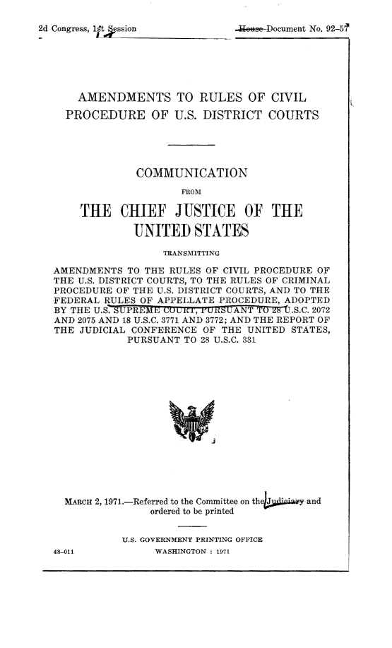 handle is hein.congcourts/dprurc0001 and id is 1 raw text is: 
2d Congress, ltSssion              -Document No. 92-5'





      AMENDMENTS TO RULES OF CIVIL
    PROCEDURE OF U.S. DISTRICT COURTS




                COMMUNICATION
                       FROM

       THE CHIEF JUSTICE OF THE

               UNITED STATES
                    TRANSMITTING
  AMENDMENTS TO THE RULES OF CIVIL PROCEDURE OF
  THE U.S. DISTRICT COURTS, TO THE RULES OF CRIMINAL
  PROCEDURE OF THE U.S. DISTRICT COURTS, AND TO THE
  FEDERAL RULES OF APPELLATE PROCEDURE, ADOPTED
  BY THE U.S.-SUPREME cout'i, ru1cSUANT TO 8 I.S.C. 2072
  AND 2075 AND 18 U.S.C. 3771 AND 3772; AND THE REPORT OF
  THE JUDICIAL CONFERENCE OF THE UNITED STATES,
              PURSUANT TO 28 U.S.C. 331














    MARCH 2, 1971.-Referred to the Committee on thehjid 'y and
                  ordered to be printed


U.S. GOVERNMENT PRINTING OFFICE
     WASHINGTON : 1971


48-011


