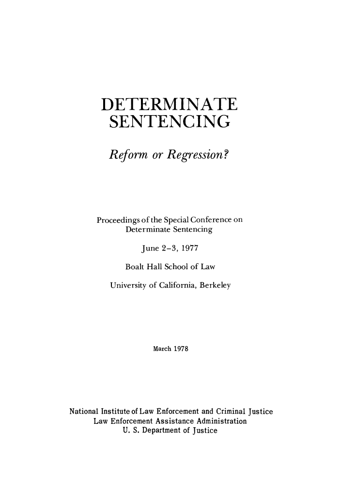 handle is hein.congcourts/dsentrrp0001 and id is 1 raw text is: DETERMINATE
SENTENCING
Reform or Regression?
Proceedings of the Special Conference on
Determinate Sentencing
June 2-3, 1977
Boalt Hall School of Law
University of California, Berkeley
March 1978
National Institute of Law Enforcement and Criminal Justice
Law Enforcement Assistance Administration
U. S. Department of Justice


