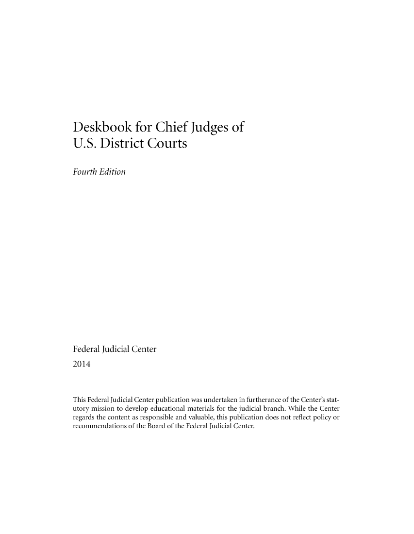 handle is hein.congcourts/dskcjuusd0001 and id is 1 raw text is: 












Deskbook for Chief Judges of

U.S. District Courts


Fourth Edition


















Federal Judicial Center
2014



This Federal Judicial Center publication was undertaken in furtherance of the Center's stat-
utory mission to develop educational materials for the judicial branch. While the Center
regards the content as responsible and valuable, this publication does not reflect policy or
recommendations of the Board of the Federal Judicial Center.


