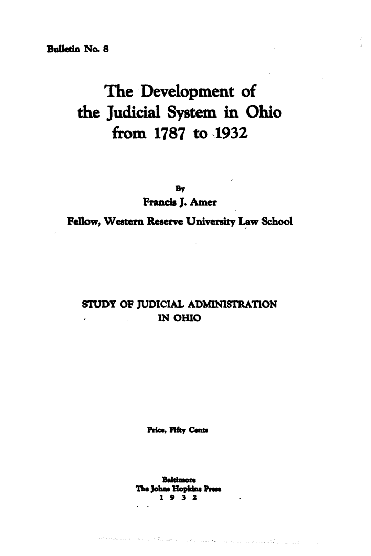 handle is hein.congcourts/dvjsoh0001 and id is 1 raw text is: 


Bulletin No. 8


      The Development of
  the Judicial System in Ohio
       from 1787 to  1932




            Francis J. Amer
Fellow, Western Reserve University Law School





   STUDY OF JUDICIAL ADMINISTRATION
               IN OHIO







             PrkM, ft csn



                1dlthmor
           The Joh Hopkimns Pru
               1932


