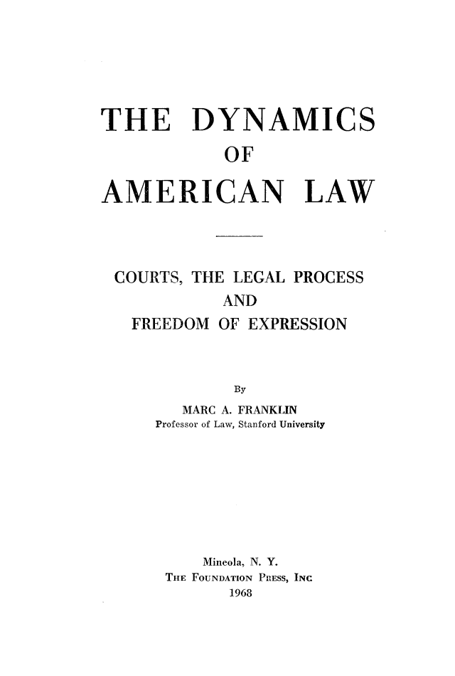 handle is hein.congcourts/dynamlw0001 and id is 1 raw text is: 






THE DYNAMICS

             OF


AMERICAN LAW


COURTS, THE LEGAL PROCESS
           AND
  FREEDOM OF EXPRESSION



            By


   MARC A. FRANKLIN
Professor of Law, Stanford University








     Mineola, N. Y.
 THE FOUNDATION PRESS, INC
       1968


