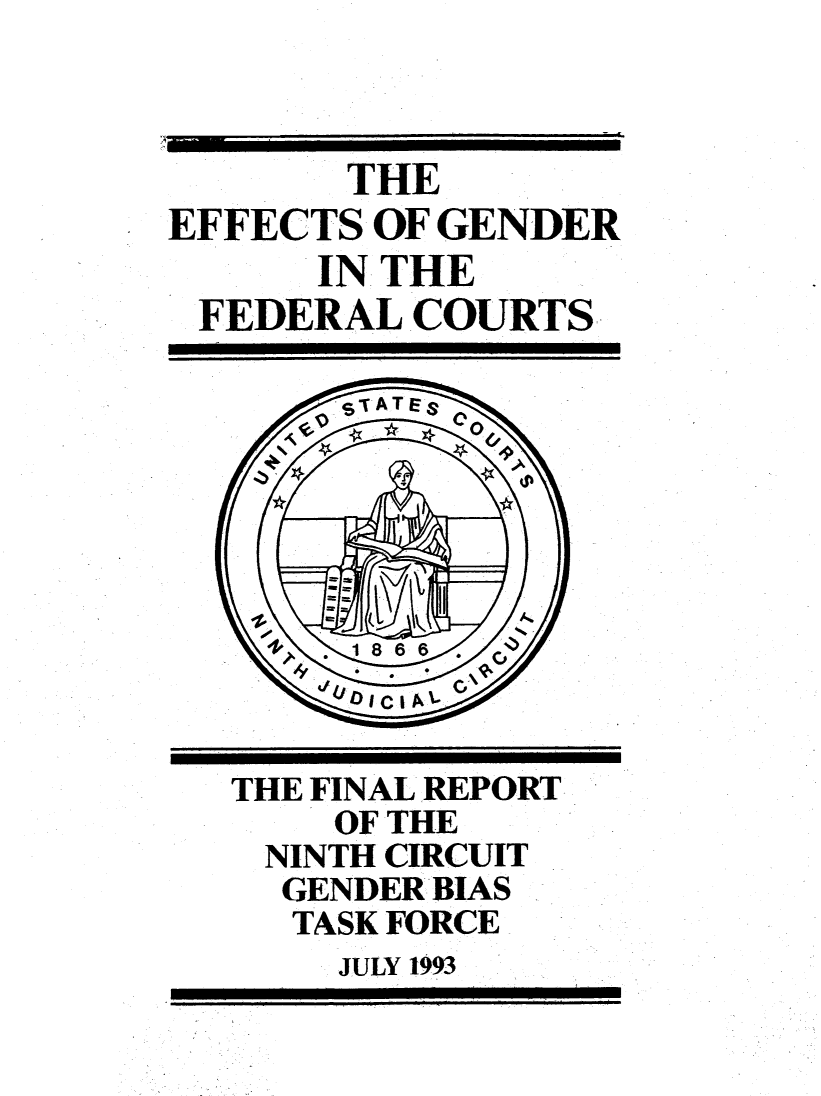handle is hein.congcourts/ecgndralc0001 and id is 1 raw text is: 



       THE
EFFECTS OF GENDER
      IN THE
 FEDERAL COURTS


THE FINAL REPORT
    OF THE
 NINTH CIRCUIT
 GENDER BIAS
   TASK FORCE
   JULY 1993



