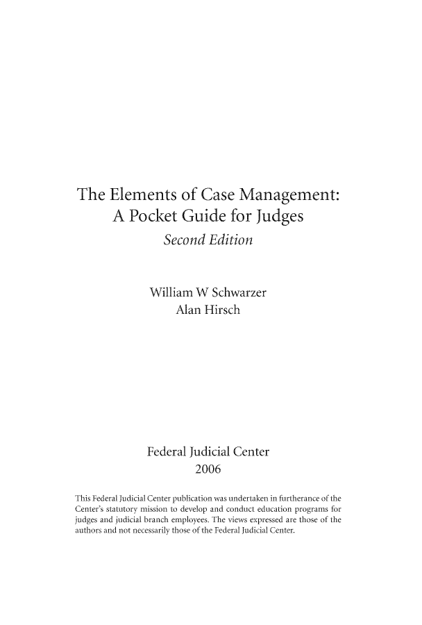 handle is hein.congcourts/ecmapou0001 and id is 1 raw text is: The Elements of Case Management:
A Pocket Guide for Judges
Second Edition
William W Schwarzer
Alan Hirsch
Federal Judicial Center
2006
This Federal Judicial Center publication was undertaken in furtherance of the
Center's statutory mission to develop and conduct education programs for
judges and judicial branch employees. The views expressed are those of the
authors and not necessarily those of the Federal Judicial Center.


