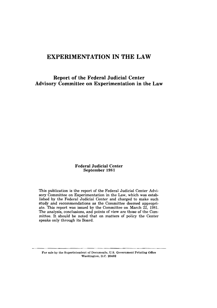 handle is hein.congcourts/elarepfj0001 and id is 1 raw text is: EXPERIMENTATION IN THE LAW
Report of the Federal Judicial Center
Advisory Committee on Experimentation in the Law
Federal Judicial Center
September 1981
This publication is the report of the Federal Judicial Center Advi-
sory Committee on Experimentation in the Law, which was estab-
lished by the Federal Judicial Center and charged to make such
study and recommendations as the Committee deemed appropri-
ate. This report was issued by the Committee on March 22, 1981.
The analysis, conclusions, and points of view are those of the Com-
mittee. It should be noted that on matters of policy the Center
speaks only through its Board.

For sale by the Superintendent of Documents, U.S. Government Printing Office
Washington. D.C. 20402


