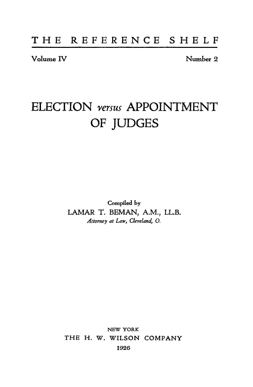 handle is hein.congcourts/elcvapjud0001 and id is 1 raw text is: 



THE REFERENCE SHELF


Volume IV


Number 2


ELECTION versus APPOINTMENT

           OF JUDGES









              Compiled by
      LAMAR T. BEMAN, A.M., LL.B.
          Attorney at Law, Cleveland, 0.













              NEW YORK
      THE H. W. WILSON COMPANY
               1926


