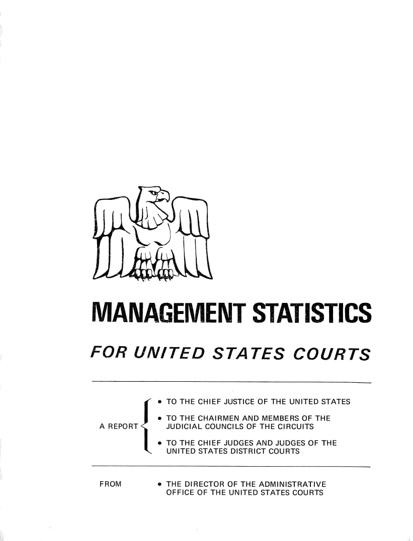 handle is hein.congcourts/fcmstat1972 and id is 1 raw text is: 


































MANAGEMENT STATISTICS



FOR UNITED STATES COURTS




           * TO THE CHIEF JUSTICE OF THE UNITED STATES

           * TO THE CHAIRMEN AND MEMBERS OF THE
 A REPORT   JUDICIAL COUNCILS OF THE CIRCUITS

           * TO THE CHIEF JUDGES AND JUDGES OF THE
           UNITED STATES DISTRICT COURTS


FROM


* THE DIRECTOR OF THE ADMINISTRATIVE
OFFICE OF THE UNITED STATES COURTS


