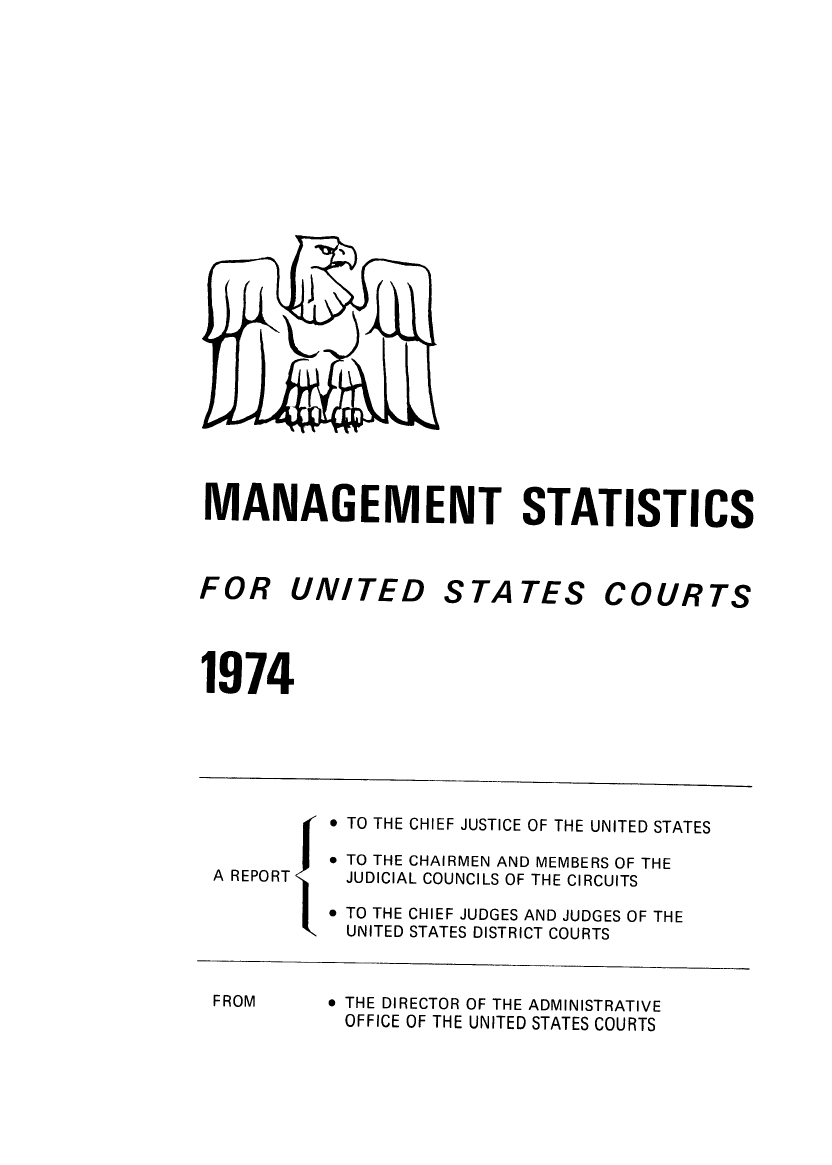 handle is hein.congcourts/fcmstat1974 and id is 1 raw text is: 


























MANAGEMENT STATISTICS


FOR UNITED


STATES


COURTS


1974


 TO THE CHIEF JUSTICE OF THE


A REPORT


FROM


UNITED STATES


 TO THE CHAIRMEN AND MEMBERS OF THE
JUDICIAL COUNCILS OF THE CIRCUITS

 TO THE CHIEF JUDGES AND JUDGES OF THE
UNITED STATES DISTRICT COURTS


 THE DIRECTOR OF THE ADMINISTRATIVE
OFFICE OF THE UNITED STATES COURTS


