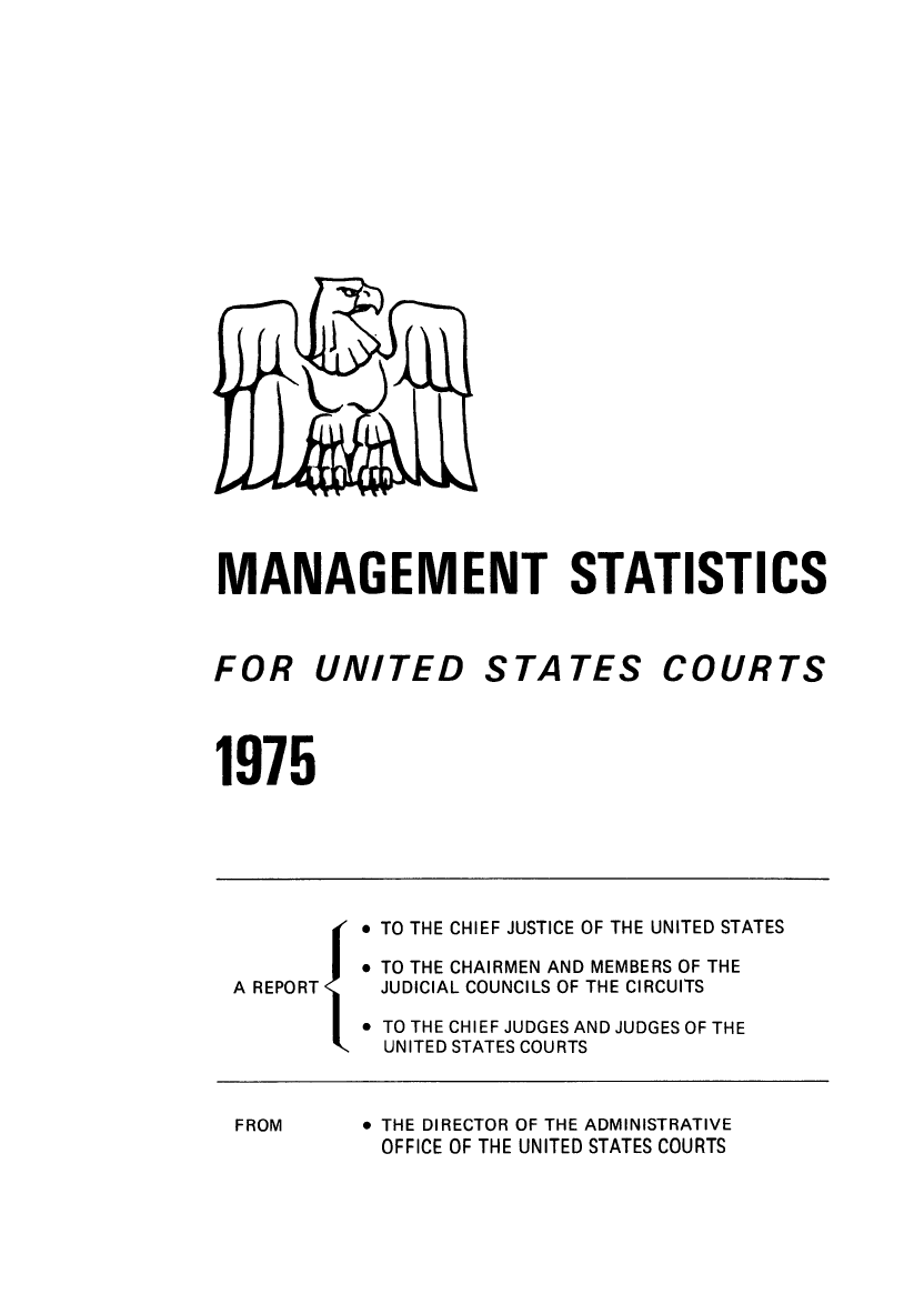 handle is hein.congcourts/fcmstat1975 and id is 1 raw text is: 




























MANAGEMENT STATISTICS


FOR UNITED STATES


COURTS


1975


          TO THE CHIEF JUSTICE OF THE UNITED STATES

          TO THE CHAIRMEN AND MEMBERS OF THE
A REPORT  JUDICIAL COUNCILS OF THE CIRCUITS

          TO THE CHIEF JUDGES AND JUDGES OF THE
           UNITED STATES COURTS


FROM


* THE DIRECTOR OF THE ADMINISTRATIVE
OFFICE OF THE UNITED STATES COURTS


