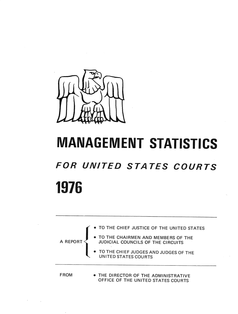 handle is hein.congcourts/fcmstat1976 and id is 1 raw text is: 



























MANAGEMENT STATISTICS


FOR UNITED


STA   TES


COURTS


1976


          TO THE CHIEF JUSTICE OF THE UNITED STATES

         * TO THE CHAIRMEN AND MEMBERS OF THE
A REPORT   JUDICIAL COUNCILS OF THE CIRCUITS

         * TO THE CHIEF JUDGES AND JUDGES OF THE
           UNITED STATES COURTS


FROM


e THE DIRECTOR OF THE ADMINISTRATIVE
OFFICE OF THE UNITED STATES COURTS


